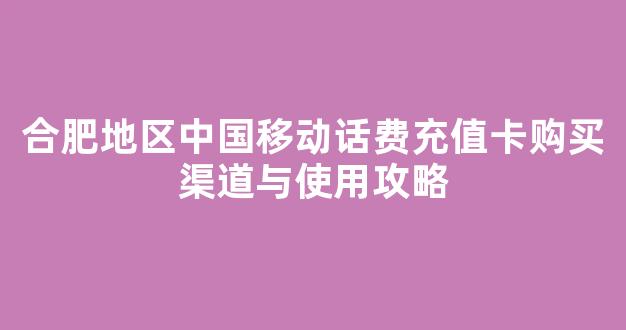 合肥地区中国移动话费充值卡购买渠道与使用攻略