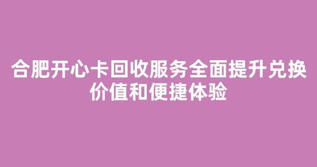 合肥开心卡回收服务全面提升兑换价值和便捷体验