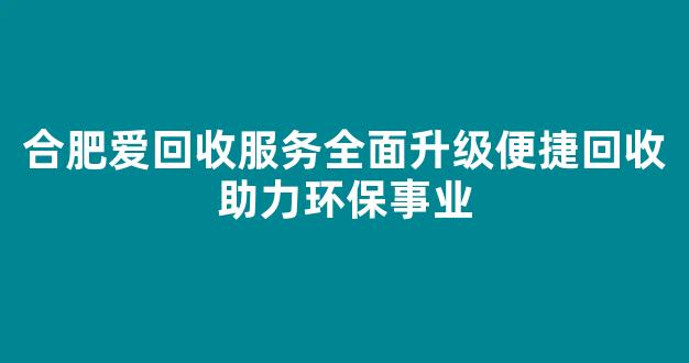 合肥爱回收服务全面升级便捷回收助力环保事业