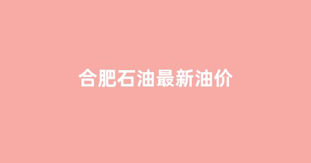 合肥油价今日价格_合肥石油最新油价