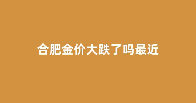 合肥金价大跌了吗最近_合肥金价大跌了吗最近新闻