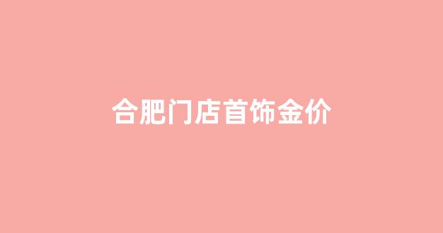 合肥门店首饰金价_合肥黄金卖多少钱一克