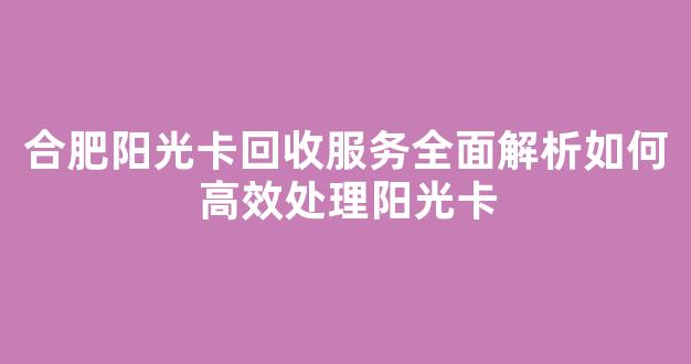 合肥阳光卡回收服务全面解析如何高效处理阳光卡
