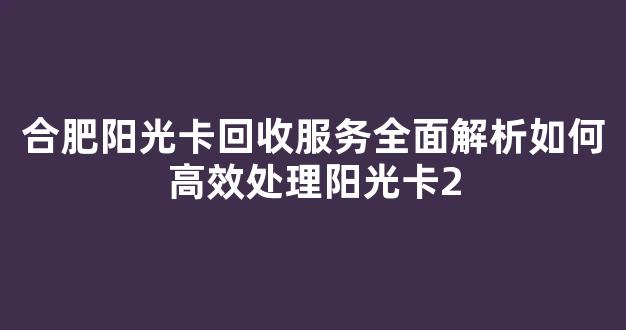 合肥阳光卡回收服务全面解析如何高效处理阳光卡