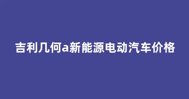 吉利几何a新能源电动汽车价格(吉利6万左右的电动汽车)_https://www.hn-life.com_科创板_第1张