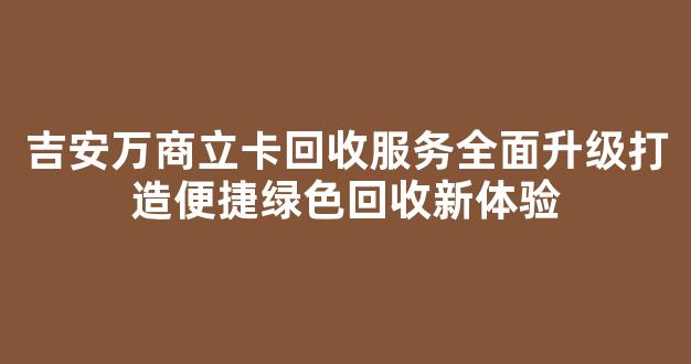 吉安万商立卡回收服务全面升级打造便捷绿色回收新体验