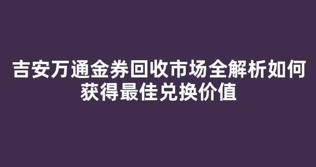 吉安万通金券回收市场全解析如何获得最佳兑换价值