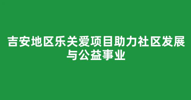 吉安地区乐关爱项目助力社区发展与公益事业