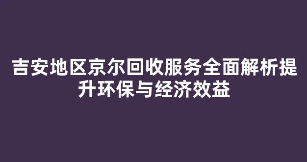 吉安地区京尔回收服务全面解析提升环保与经济效益