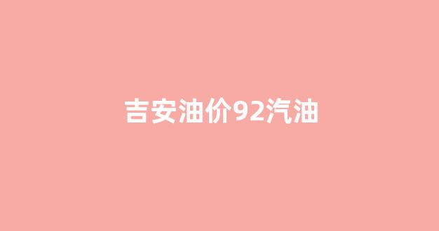 吉安油价92汽油_吉安汽油价格
