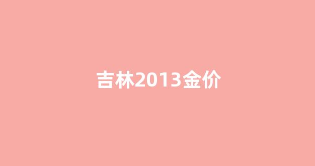 吉林2013金价_吉林市金价多少钱一克