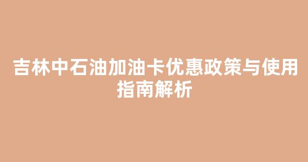 吉林中石油加油卡优惠政策与使用指南解析