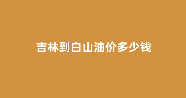吉林到白山油价多少钱_吉林到白山有多少公里