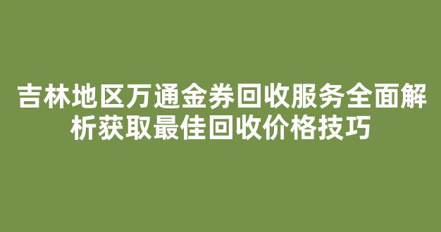 吉林地区万通金券回收服务全面解析获取最佳回收价格技巧