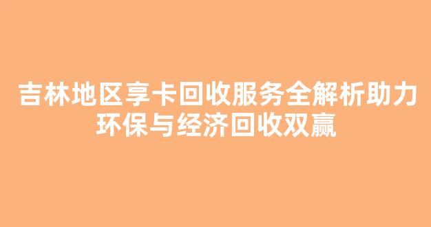 吉林地区享卡回收服务全解析助力环保与经济回收双赢