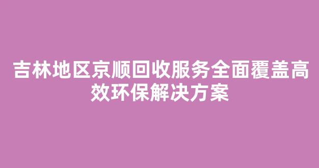 吉林地区京顺回收服务全面覆盖高效环保解决方案