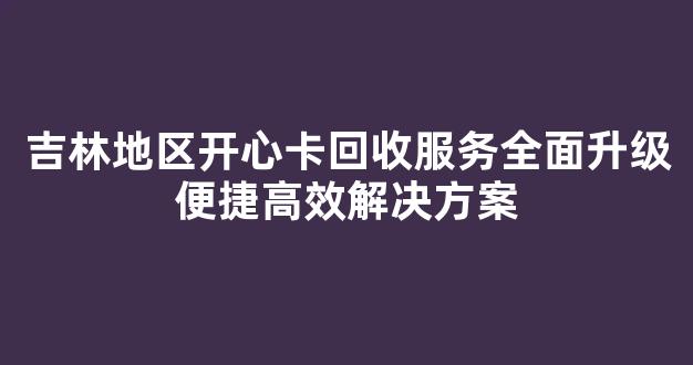 吉林地区开心卡回收服务全面升级便捷高效解决方案