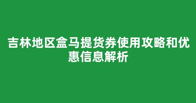 吉林地区盒马提货券使用攻略和优惠信息解析