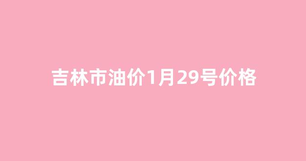 吉林油价今日价格表95_吉林市油价1月29号价格