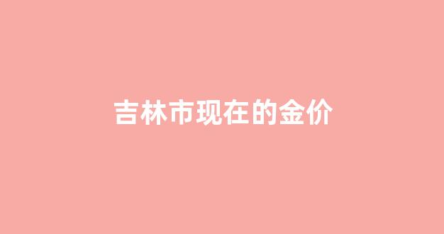 吉林市金价今日价格_吉林市现在的金价
