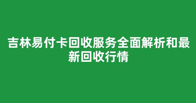 吉林易付卡回收服务全面解析和最新回收行情