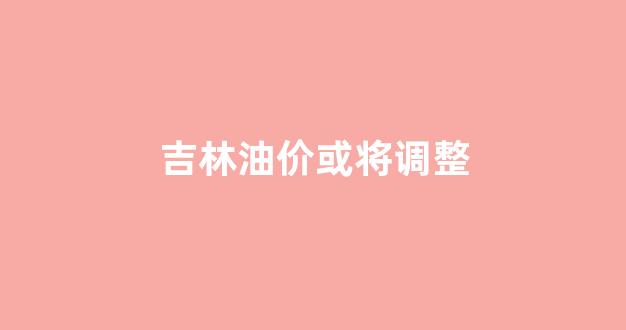 吉林油价或将调整_吉林油价92汽油价格