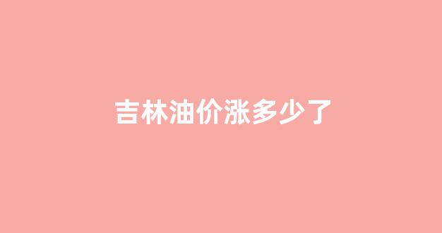 吉林油价涨多少了啊_吉林油价涨多少了
