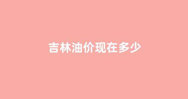 吉林油价现在多少_吉林油价格是多少