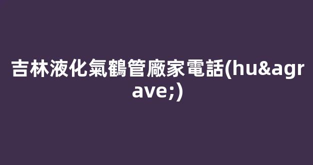 吉林液化氣鶴管廠家電話(huà)(吉林市液化氣)(1)