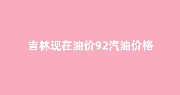 吉林现在油价92汽油价格_吉林汽油价格92号最新