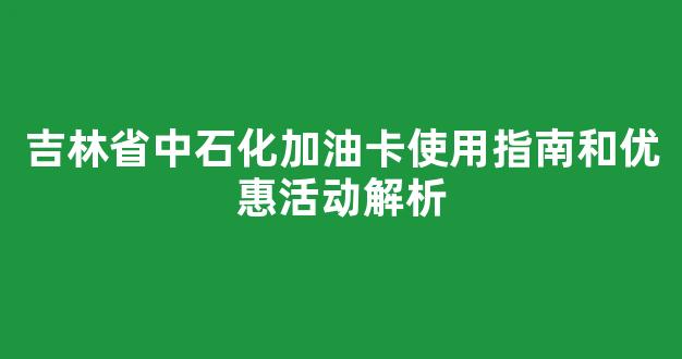 吉林省中石化加油卡使用指南和优惠活动解析