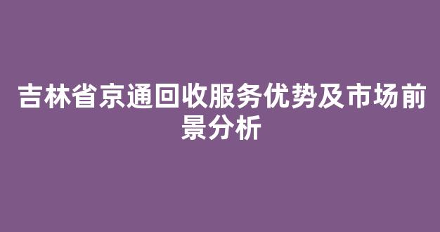 吉林省京通回收服务优势及市场前景分析
