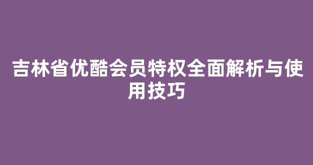 吉林省优酷会员特权全面解析与使用技巧