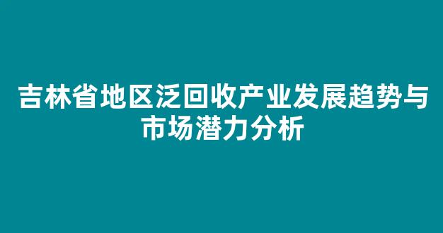 吉林省地区泛回收产业发展趋势与市场潜力分析