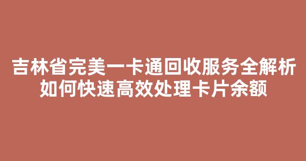 吉林省完美一卡通回收服务全解析如何快速高效处理卡片余额