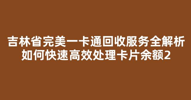 吉林省完美一卡通回收服务全解析如何快速高效处理卡片余额