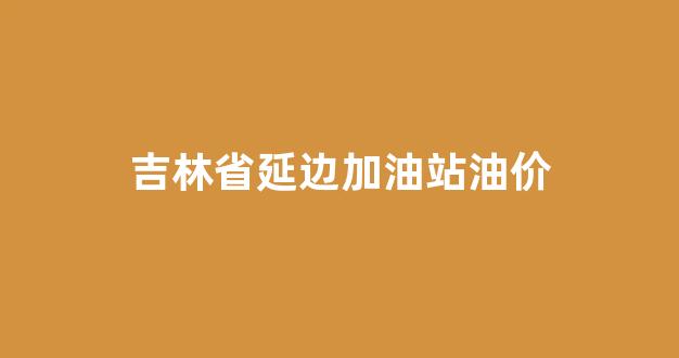 吉林省延边加油站油价_延吉市油价
