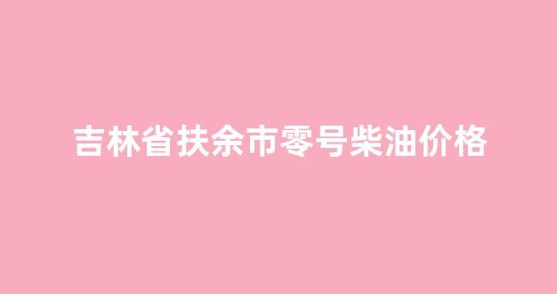 零号柴油零售价格_吉林省扶余市零号柴油价格
