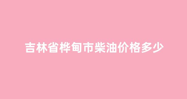 吉林市柴油价格是多少_吉林省桦甸市柴油价格多少