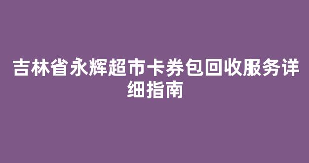 吉林省永辉超市卡券包回收服务详细指南