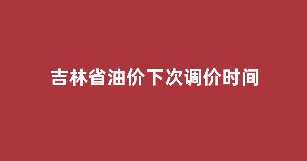 吉林省油价啥时候下调_吉林省油价下次调价时间