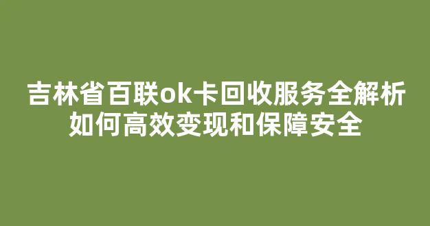 吉林省百联ok卡回收服务全解析如何高效变现和保障安全