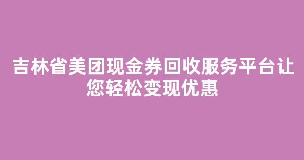 吉林省美团现金券回收服务平台让您轻松变现优惠
