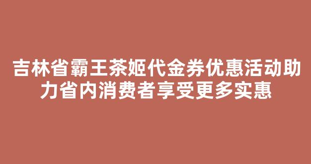 吉林省霸王茶姬代金券优惠活动助力省内消费者享受更多实惠