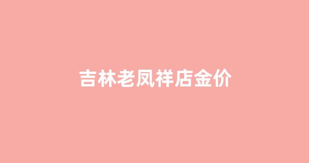 吉林老凤祥店金价_吉林市老凤祥