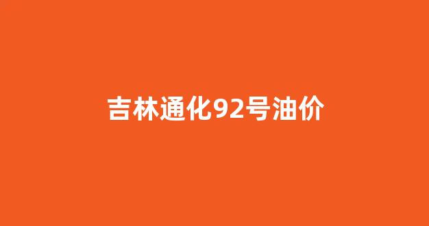 通化汽油92号现在多少钱一升_吉林通化92号油价