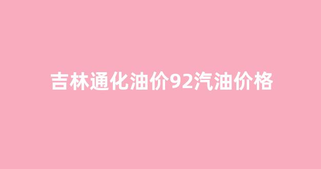 吉林通化油价92汽油价格_通化92号汽油多少钱