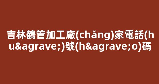 吉林鶴管加工廠(chǎng)家電話(huà)號(hào)碼(鶴管廠(chǎng)家排名)(1)