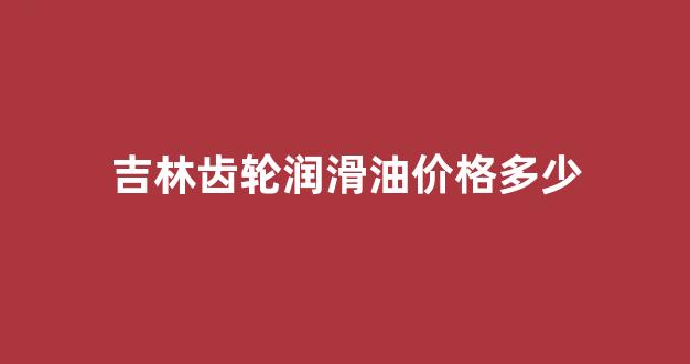 吉林齿轮润滑油价格多少_齿轮润滑油的作用