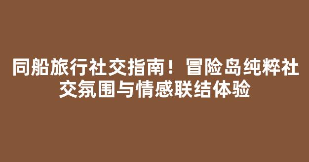 同船旅行社交指南！冒险岛纯粹社交氛围与情感联结体验